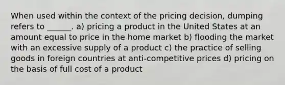 When used within the context of the pricing decision, dumping refers to ______. a) pricing a product in the United States at an amount equal to price in the home market b) flooding the market with an excessive supply of a product c) the practice of selling goods in foreign countries at anti-competitive prices d) pricing on the basis of full cost of a product