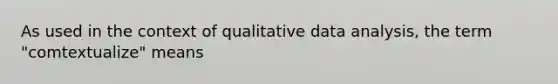 As used in the context of qualitative data analysis, the term "comtextualize" means