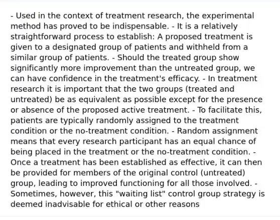 - Used in the context of treatment research, the experimental method has proved to be indispensable. - It is a relatively straightforward process to establish: A proposed treatment is given to a designated group of patients and withheld from a similar group of patients. - Should the treated group show significantly more improvement than the untreated group, we can have confidence in the treatment's efficacy. - In treatment research it is important that the two groups (treated and untreated) be as equivalent as possible except for the presence or absence of the proposed active treatment. - To facilitate this, patients are typically randomly assigned to the treatment condition or the no-treatment condition. - Random assignment means that every research participant has an equal chance of being placed in the treatment or the no-treatment condition. - Once a treatment has been established as effective, it can then be provided for members of the original control (untreated) group, leading to improved functioning for all those involved. - Sometimes, however, this "waiting list" control group strategy is deemed inadvisable for ethical or other reasons