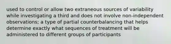 used to control or allow two extraneous sources of variability while investigating a third and does not involve non-independent observations; a type of partial counterbalancing that helps determine exactly what sequences of treatment will be administered to different groups of participants