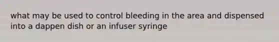 what may be used to control bleeding in the area and dispensed into a dappen dish or an infuser syringe