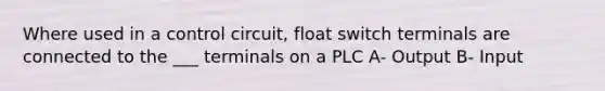 Where used in a control circuit, float switch terminals are connected to the ___ terminals on a PLC A- Output B- Input