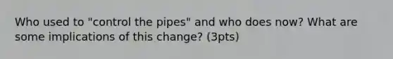 Who used to "control the pipes" and who does now? What are some implications of this change? (3pts)