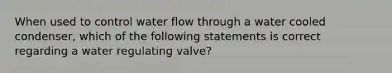 When used to control water flow through a water cooled condenser, which of the following statements is correct regarding a water regulating valve?