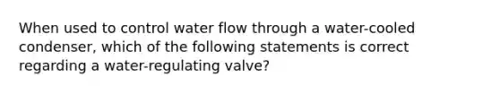 When used to control water flow through a water-cooled condenser, which of the following statements is correct regarding a water-regulating valve?