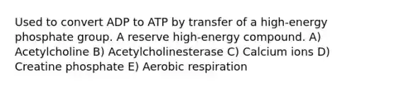 Used to convert ADP to ATP by transfer of a high-energy phosphate group. A reserve high-energy compound. A) Acetylcholine B) Acetylcholinesterase C) Calcium ions D) Creatine phosphate E) <a href='https://www.questionai.com/knowledge/kyxGdbadrV-aerobic-respiration' class='anchor-knowledge'>aerobic respiration</a>