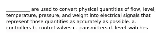 __________ are used to convert physical quantities of flow, level, temperature, pressure, and weight into electrical signals that represent those quantities as accurately as possible. a. controllers b. control valves c. transmitters d. level switches