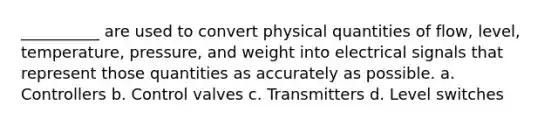 __________ are used to convert physical quantities of flow, level, temperature, pressure, and weight into electrical signals that represent those quantities as accurately as possible. a. Controllers b. Control valves c. Transmitters d. Level switches