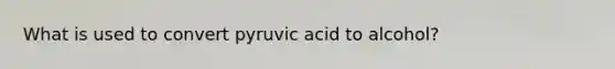 What is used to convert pyruvic acid to alcohol?