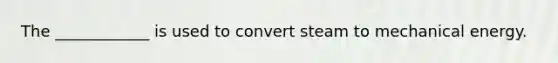 The ____________ is used to convert steam to mechanical energy.