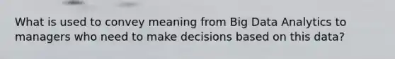 What is used to convey meaning from Big Data Analytics to managers who need to make decisions based on this data?