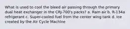 What is used to cool the bleed air passing through the primary dual heat exchanger in the CRJ-700's packs? a. Ram air b. R-134a refrigerant c. Super-cooled fuel from the center wing tank d. Ice created by the Air Cycle Machine