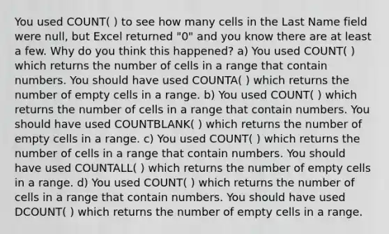 You used COUNT( ) to see how many cells in the Last Name field were null, but Excel returned "0" and you know there are at least a few. Why do you think this happened? a) You used COUNT( ) which returns the number of cells in a range that contain numbers. You should have used COUNTA( ) which returns the number of empty cells in a range. b) You used COUNT( ) which returns the number of cells in a range that contain numbers. You should have used COUNTBLANK( ) which returns the number of empty cells in a range. c) You used COUNT( ) which returns the number of cells in a range that contain numbers. You should have used COUNTALL( ) which returns the number of empty cells in a range. d) You used COUNT( ) which returns the number of cells in a range that contain numbers. You should have used DCOUNT( ) which returns the number of empty cells in a range.