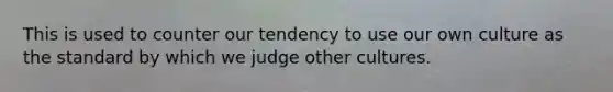 This is used to counter our tendency to use our own culture as the standard by which we judge other cultures.