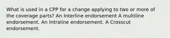 What is used in a CPP for a change applying to two or more of the coverage parts? An Interline endorsement A multiline endorsement. An Intraline endorsement. A Crosscut endorsement.