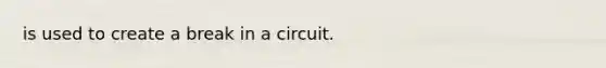 is used to create a break in a circuit.