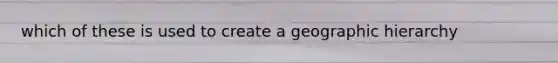 which of these is used to create a geographic hierarchy