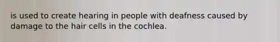 is used to create hearing in people with deafness caused by damage to the hair cells in the cochlea.