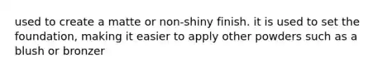 used to create a matte or non-shiny finish. it is used to set the foundation, making it easier to apply other powders such as a blush or bronzer