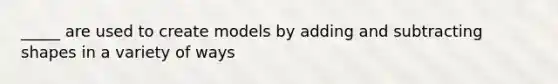 _____ are used to create models by adding and subtracting shapes in a variety of ways