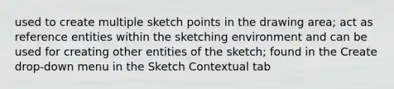 used to create multiple sketch points in the drawing area; act as reference entities within the sketching environment and can be used for creating other entities of the sketch; found in the Create drop-down menu in the Sketch Contextual tab