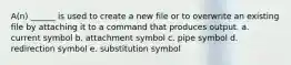 A(n) ______ is used to create a new file or to overwrite an existing file by attaching it to a command that produces output. a. current symbol b. attachment symbol c. pipe symbol d. redirection symbol e. substitution symbol