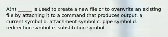 A(n) ______ is used to create a new file or to overwrite an existing file by attaching it to a command that produces output. a. current symbol b. attachment symbol c. pipe symbol d. redirection symbol e. substitution symbol