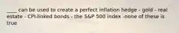 ____ can be used to create a perfect inflation hedge - gold - real estate - CPI-linked bonds - the S&P 500 index -none of these is true