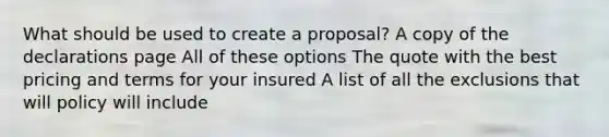 What should be used to create a proposal? A copy of the declarations page All of these options The quote with the best pricing and terms for your insured A list of all the exclusions that will policy will include