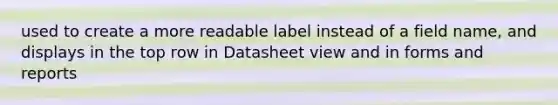 used to create a more readable label instead of a field name, and displays in the top row in Datasheet view and in forms and reports