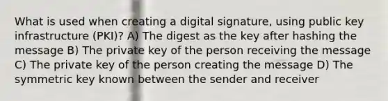 What is used when creating a digital signature, using public key infrastructure (PKI)? A) The digest as the key after hashing the message B) The private key of the person receiving the message C) The private key of the person creating the message D) The symmetric key known between the sender and receiver