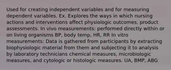 Used for creating independent variables and for measuring dependent variables. Ex. Explores the ways in which nursing actions and interventions affect physiologic outcomes, product assessments. In vivo measurements: performed directly within or on living organisms BP, body temp, HR, RR In vitro measurements: Data is gathered from participants by extracting biophysiologic material from them and subjecting it to analysis by laboratory technicians chemical measures, microbiologic measures, and cytologic or histologic measures. UA, BMP, ABG