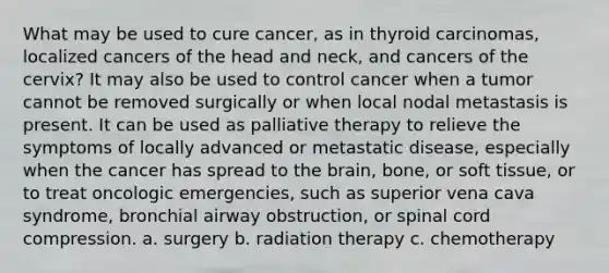 What may be used to cure cancer, as in thyroid carcinomas, localized cancers of the head and neck, and cancers of the cervix? It may also be used to control cancer when a tumor cannot be removed surgically or when local nodal metastasis is present. It can be used as palliative therapy to relieve the symptoms of locally advanced or metastatic disease, especially when the cancer has spread to <a href='https://www.questionai.com/knowledge/kLMtJeqKp6-the-brain' class='anchor-knowledge'>the brain</a>, bone, or soft tissue, or to treat oncologic emergencies, such as superior vena cava syndrome, bronchial airway obstruction, or spinal cord compression. a. surgery b. radiation therapy c. chemotherapy