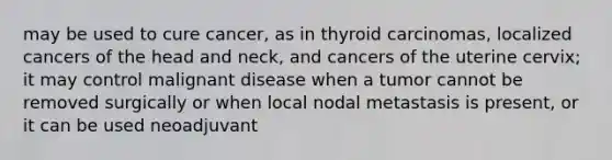 may be used to cure cancer, as in thyroid carcinomas, localized cancers of the head and neck, and cancers of the uterine cervix; it may control malignant disease when a tumor cannot be removed surgically or when local nodal metastasis is present, or it can be used neoadjuvant