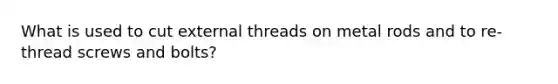 What is used to cut external threads on metal rods and to re-thread screws and bolts?