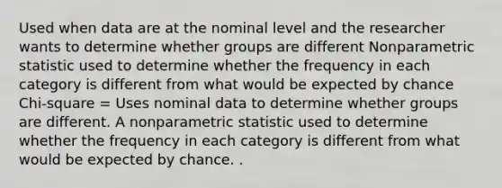 Used when data are at the nominal level and the researcher wants to determine whether groups are different Nonparametric statistic used to determine whether the frequency in each category is different from what would be expected by chance Chi-square = Uses nominal data to determine whether groups are different. A nonparametric statistic used to determine whether the frequency in each category is different from what would be expected by chance. .