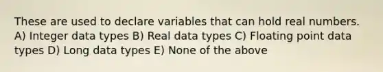 These are used to declare variables that can hold real numbers. A) Integer data types B) Real data types C) Floating point data types D) Long data types E) None of the above