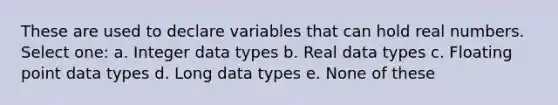 These are used to declare variables that can hold real numbers. Select one: a. Integer data types b. Real data types c. Floating point data types d. Long data types e. None of these