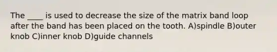 The ____ is used to decrease the size of the matrix band loop after the band has been placed on the tooth. A)spindle B)outer knob C)inner knob D)guide channels