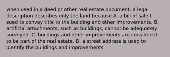 when used in a deed or other real estate document, a legal description describes only the land because A. a bill of sale I sued to convey title to the building and other improvements. B. artificial attachments, such as buildings, cannot be adequately surveyed. C. buildings and other improvements are considered to be part of the real estate. D. a street address is used to identify the buildings and improvements