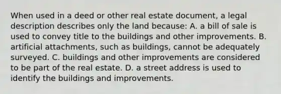 When used in a deed or other real estate document, a legal description describes only the land because: A. a bill of sale is used to convey title to the buildings and other improvements. B. artificial attachments, such as buildings, cannot be adequately surveyed. C. buildings and other improvements are considered to be part of the real estate. D. a street address is used to identify the buildings and improvements.