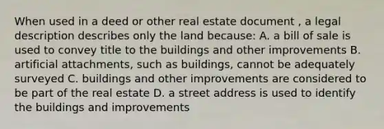 When used in a deed or other real estate document , a legal description describes only the land because: A. a bill of sale is used to convey title to the buildings and other improvements B. artificial attachments, such as buildings, cannot be adequately surveyed C. buildings and other improvements are considered to be part of the real estate D. a street address is used to identify the buildings and improvements