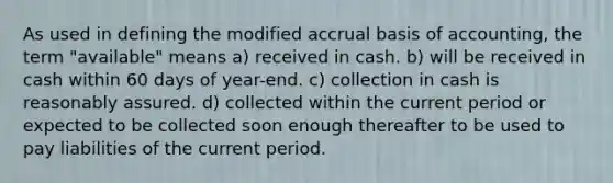 As used in defining the modified accrual basis of accounting, the term "available" means a) received in cash. b) will be received in cash within 60 days of year-end. c) collection in cash is reasonably assured. d) collected within the current period or expected to be collected soon enough thereafter to be used to pay liabilities of the current period.