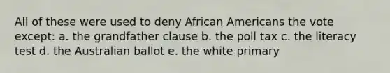 All of these were used to deny African Americans the vote except: a. the grandfather clause b. the poll tax c. the literacy test d. the Australian ballot e. the white primary