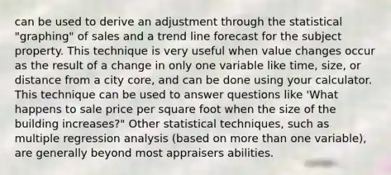 can be used to derive an adjustment through the statistical "graphing" of sales and a trend line forecast for the subject property. This technique is very useful when value changes occur as the result of a change in only one variable like time, size, or distance from a city core, and can be done using your calculator. This technique can be used to answer questions like 'What happens to sale price per square foot when the size of the building increases?" Other statistical techniques, such as multiple regression analysis (based on more than one variable), are generally beyond most appraisers abilities.