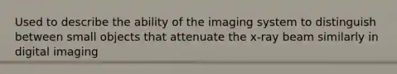 Used to describe the ability of the imaging system to distinguish between small objects that attenuate the x-ray beam similarly in digital imaging