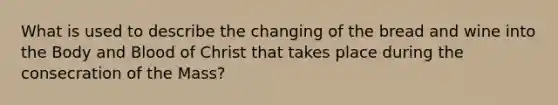 What is used to describe the changing of the bread and wine into the Body and Blood of Christ that takes place during the consecration of the Mass?