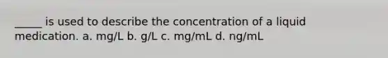 _____ is used to describe the concentration of a liquid medication. a. mg/L b. g/L c. mg/mL d. ng/mL