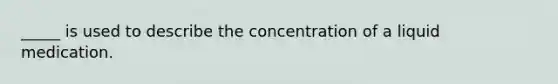 _____ is used to describe the concentration of a liquid medication.