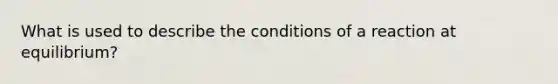 What is used to describe the conditions of a reaction at equilibrium?